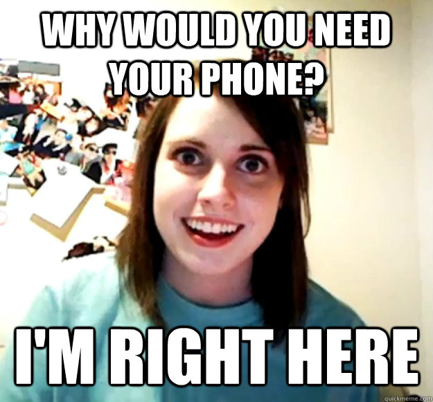 Why would you need your phone? I'm right here  Overly Attached Girlfriend