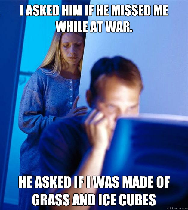 I asked him if he missed me while at war. He asked if I was made of grass and ice cubes  Redditors Wife