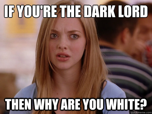 If you're the Dark Lord Then why are you white?  MEAN GIRLS KAREN