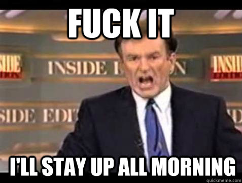 FUCK IT I'LL STAY UP ALL MORNING  Fuck it