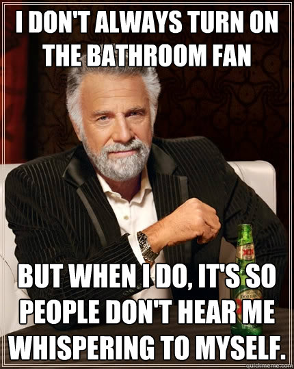 I don't always turn on the bathroom fan But when I do, it's so people don't hear me whispering to myself.  The Most Interesting Man In The World