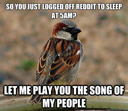 So you just logged off reddit to sleep at 5am? Let me play you the song of my people   