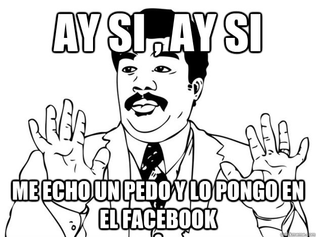 ay si , ay si me echo un pedo y lo pongo en el facebook  