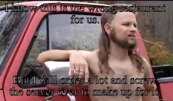 I KNOW THIS IS THE WRONG RESTAURANT FOR US. BUT I WILL ORDER A LOT AND SCREW THE SERVER OVER TO MAKE UP FOR IT. Almost Politically Correct Redneck