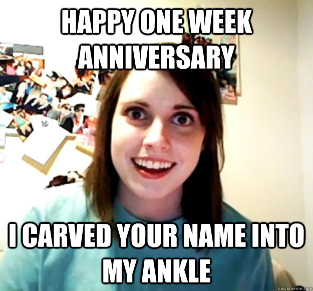 Happy one week anniversary  I carved your name into my ankle  Overly Attached Girlfriend