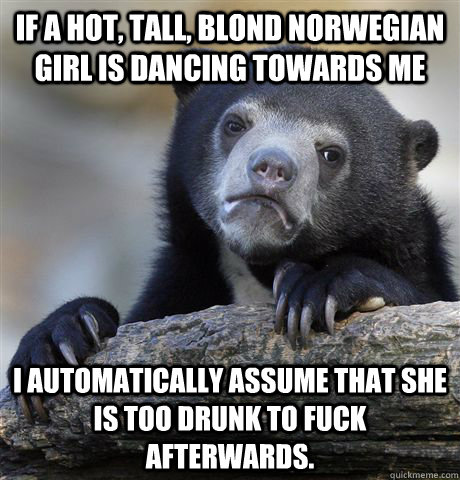 If a hot, tall, blond norwegian girl is dancing towards me i automatically assume that she is too drunk to fuck afterwards.  Confession Bear