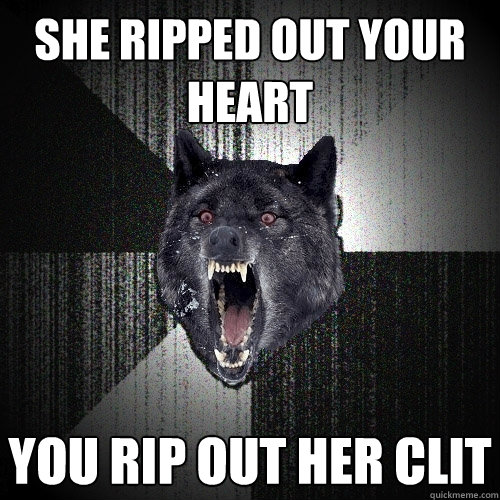 she ripped out your heart you rip out her clit  Insanity Wolf