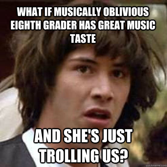 What if Musically Oblivious Eighth Grader Has Great Music Taste And she's just trolling us?  conspiracy keanu
