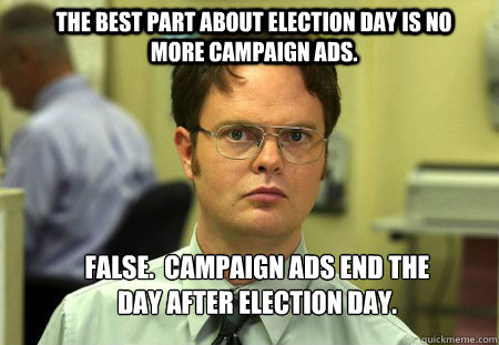 The best part about election day is no more campaign ads. FALSE.  Campaign ads end the day after election day.  Schrute