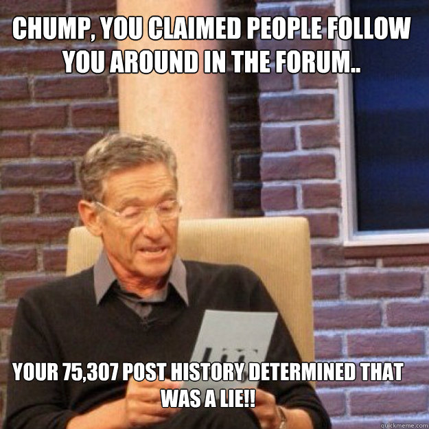Chump, you claimed people follow you around in the forum.. Your 75,307 post history DETERMINED THAT WAS A LIE!!  Maury