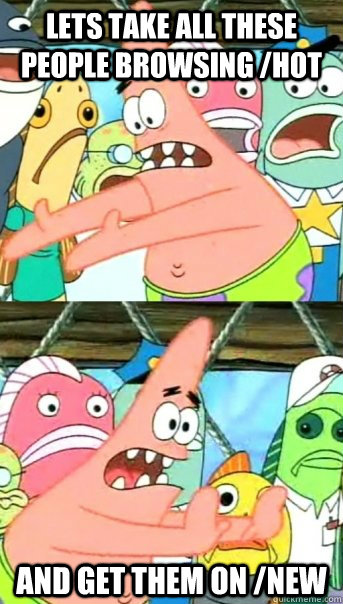 Lets take all these people browsing /hot and get them on /new  Push it somewhere else Patrick