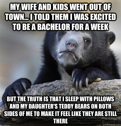 My wife and kids went out of town... I told them I was excited to be a bachelor for a week But the truth is that I sleep with pillows and my daughter's teddy bears on both sides of me to make it feel like they are still there  Confession Bear