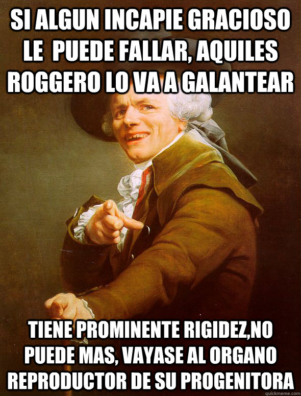 si algun incapie gracioso le  puede fallar, aquiles roggero lo va a galantear tiene prominente rigidez,no puede mas, vayase al organo reproductor de su progenitora  Joseph Ducreux