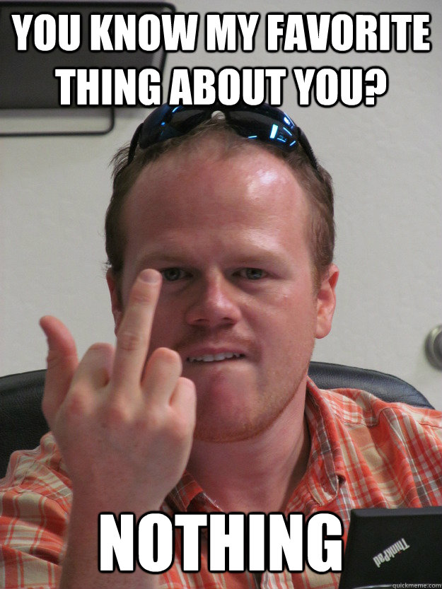 you know my favorite thing about you? nothing  