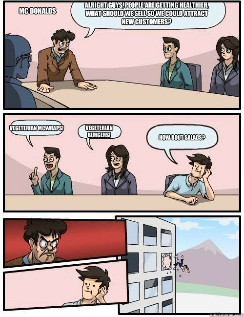 Alright guys, people are getting healthier, what should we sell so we could attract new customers? Vegeterian McWraps! Vegeterian Burgers! How bout salads? Mc Donalds  Boardroom Suggestion