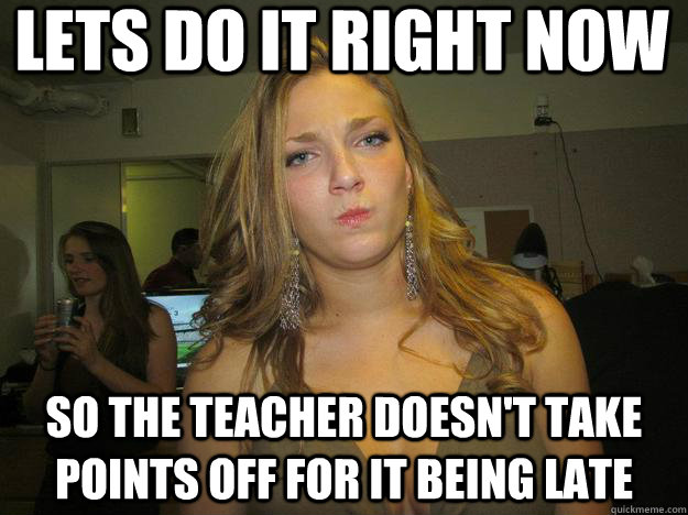lets do it right now so the teacher doesn't take points off for it being late  juggs