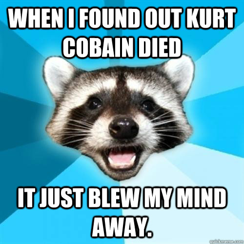 when i found out kurt cobain died  it just blew my mind away. - when i found out kurt cobain died  it just blew my mind away.  Lame Pun Coom