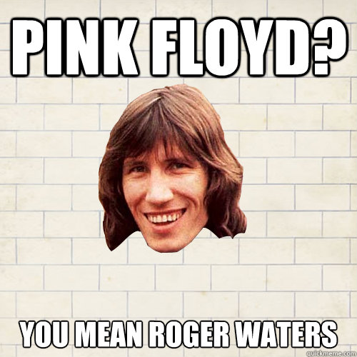 Pink floyd? you mean roger waters  - Pink floyd? you mean roger waters   Advice Roger Waters