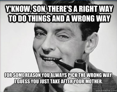 Y'know, son, there's a right way to do things and a wrong way  For some reason you always pick the wrong way.
I guess you just take after your mother.  