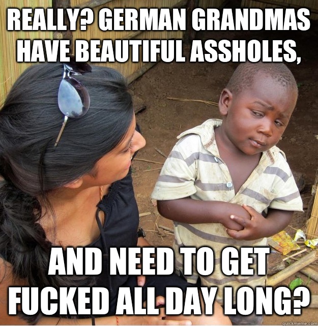 Really? German Grandmas have beautiful assholes, and need to get fucked all day long?  Skeptical Third World Kid