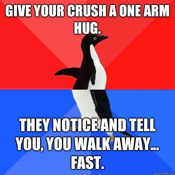Give your crush a one arm hug.  They notice and tell you, you walk away... Fast.   Socially Awksome Penguin