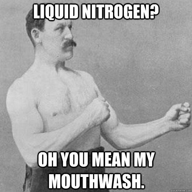 Liquid nitrogen? Oh you mean my mouthwash.  overly manly man