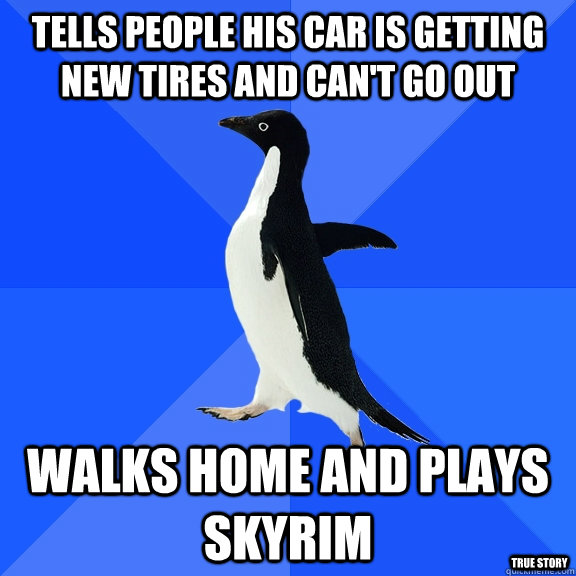 Tells people his car is getting new tires and can't go out walks home and plays skyrim True story  Socially Awkward Penguin