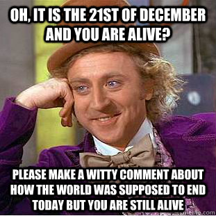 Oh, it is the 21st of december and you are alive? Please make a witty comment about how the world was supposed to end today but you are still alive  Condescending Wonka
