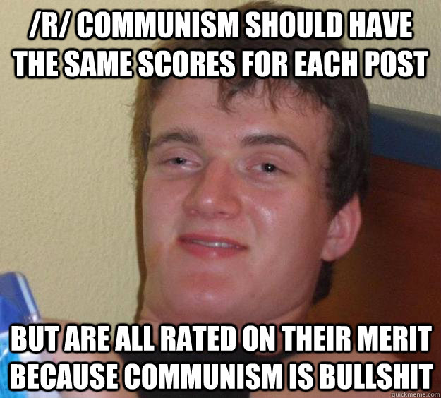 /r/ communism should have the same scores for each post but are all rated on their merit because communism is bullshit  10 Guy