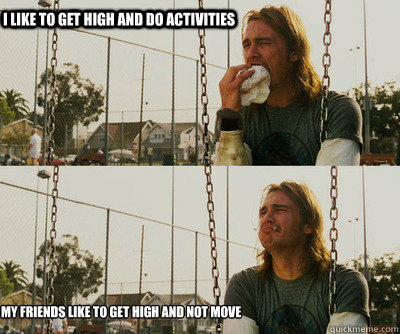 I like to get high and do activities My friends like to get high and not move  First World Stoner Problems