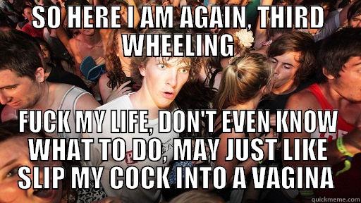 SO HERE I AM AGAIN, THIRD WHEELING FUCK MY LIFE, DON'T EVEN KNOW WHAT TO DO, MAY JUST LIKE SLIP MY COCK INTO A VAGINA  Sudden Clarity Clarence