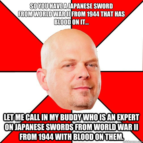 so you have a japanese sword
from world war ii from 1944 that has
blood on it... let me call in my buddy who is an expert on japanese swords from world war ii from 1944 with blood on them. - so you have a japanese sword
from world war ii from 1944 that has
blood on it... let me call in my buddy who is an expert on japanese swords from world war ii from 1944 with blood on them.  Pawn Star