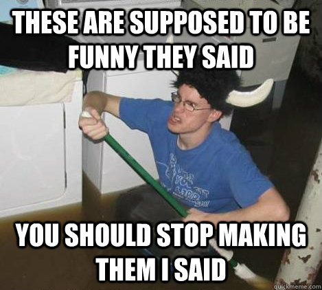 These are supposed to be funny they said You should stop making them I said  They said