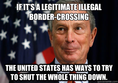 If it’s a legitimate illegal border-crossing the United States has ways to try to shut the whole thing down. - If it’s a legitimate illegal border-crossing the United States has ways to try to shut the whole thing down.  Jackass Bloomberg