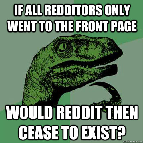 If all redditors only went to the front page Would reddit then cease to exist?  Philosoraptor