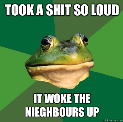 Took a shit so loud It woke the nieghbours up  Foul Bachelor Frog