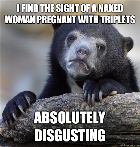 I find the sight of a naked woman pregnant with triplets  Absolutely disgusting  Confession Bear
