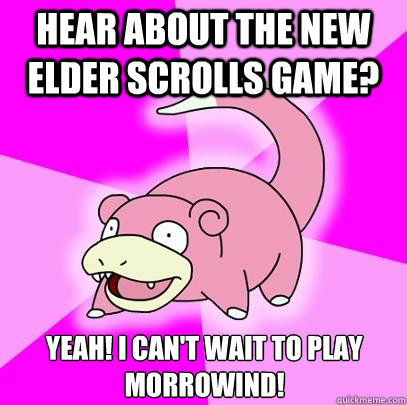 hear about the New elder scrolls game? yeah! i can't wait to play morrowind!  Slowpoke