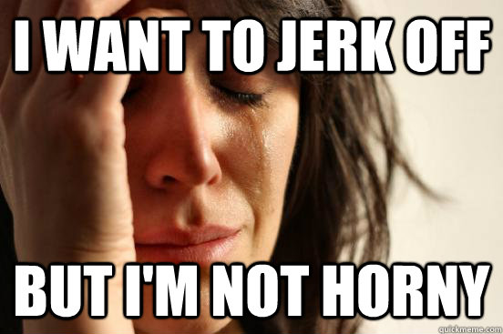 I want to jerk off But i'm not horny  First World Problems