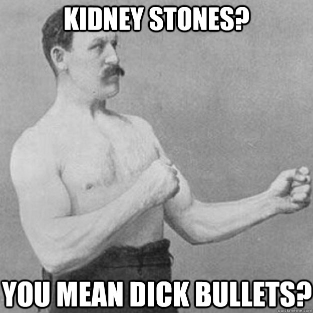 KIDNEY STONES? YOU MEAN DICK BULLETS?  overly manly man