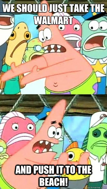 We should just take the Walmart and push it to the beach!  Push it somewhere else Patrick
