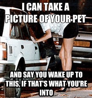 I can take a 
picture of your pet and say you wake up to this, if that's what you're into  Karma Whore