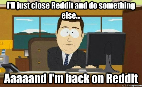 I'll just close Reddit and do something else... Aaaaand I'm back on Reddit  anditsgone