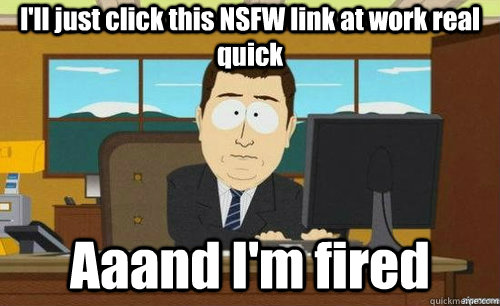 I'll just click this NSFW link at work real quick Aaand I'm fired  anditsgone