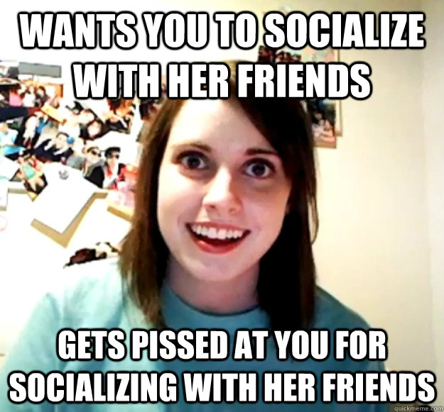 Wants you to socialize with her friends Gets pissed at you for socializing with her friends  Overly Attached Girlfriend