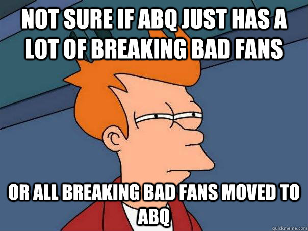 Not sure if ABQ just has a lot of breaking bad fans Or all breaking bad fans moved to abq  Futurama Fry