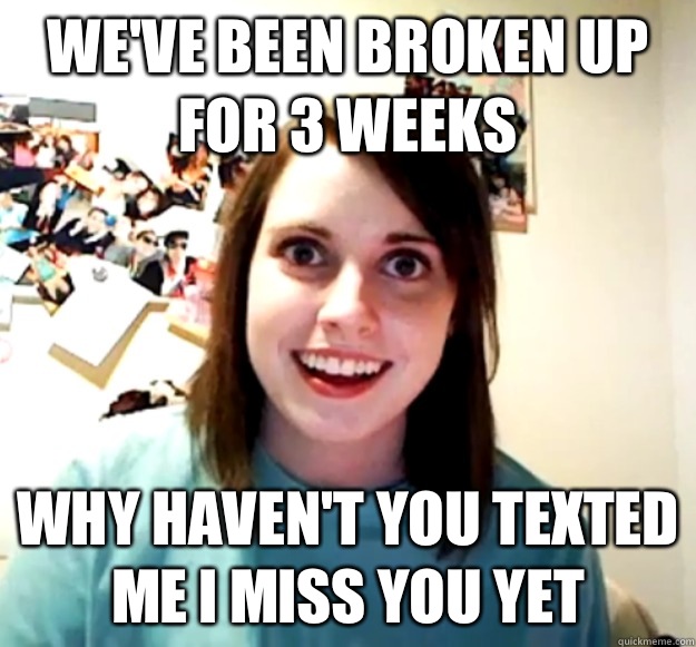 We've been broken up for 3 weeks why haven't you texted me I miss you yet  Overly Attached Girlfriend