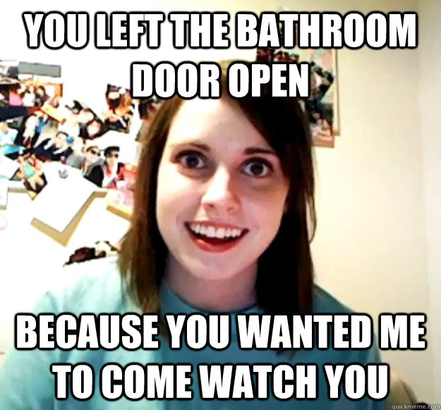 You left the bathroom door open because you wanted me to come watch you  Overly Attached Girlfriend