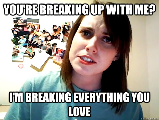 You're breaking up with me? I'm breaking everything you love  Angry Overly Attached Girlfriend