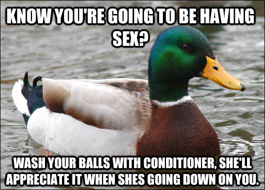 Know you're going to be having sex? Wash your balls with conditioner, she'll appreciate it when shes going down on you.  - Know you're going to be having sex? Wash your balls with conditioner, she'll appreciate it when shes going down on you.   Actual Advice Mallard